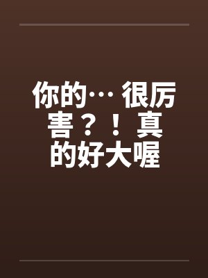 你的… 很厉害？！ 真的好大喔