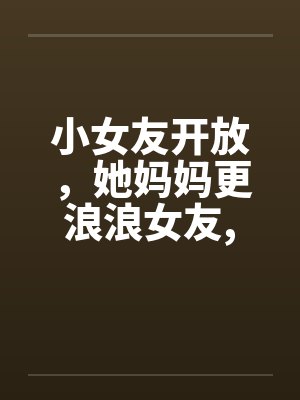 小女友开放，她妈妈更浪浪女友,浪丈母娘